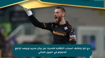 دي خيا يكشف أسباب انتظاره للحديث عن ريال مدريد ويرصد تراجع الاحترام في الجيل الحالي